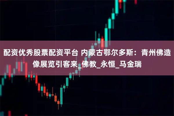 配资优秀股票配资平台 内蒙古鄂尔多斯：青州佛造像展览引客来_佛教_永恒_马金瑞