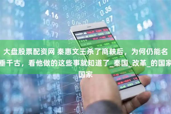 大盘股票配资网 秦惠文王杀了商鞅后，为何仍能名垂千古，看他做的这些事就知道了_秦国_改革_的国家