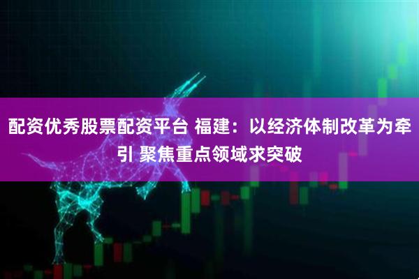 配资优秀股票配资平台 福建：以经济体制改革为牵引 聚焦重点领域求突破