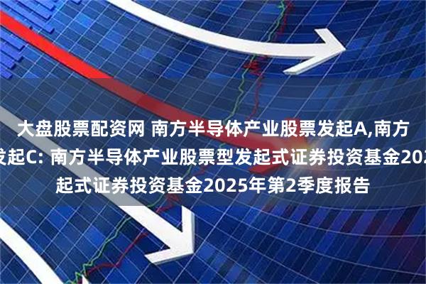 大盘股票配资网 南方半导体产业股票发起A,南方半导体产业股票发起C: 南方半导体产业股票型发起式证券投资基金2025年第2季度报告