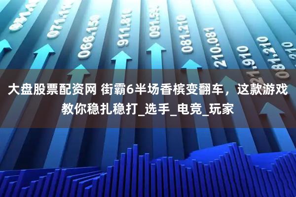 大盘股票配资网 街霸6半场香槟变翻车，这款游戏教你稳扎稳打_选手_电竞_玩家