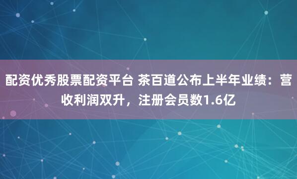 配资优秀股票配资平台 茶百道公布上半年业绩：营收利润双升，注册会员数1.6亿