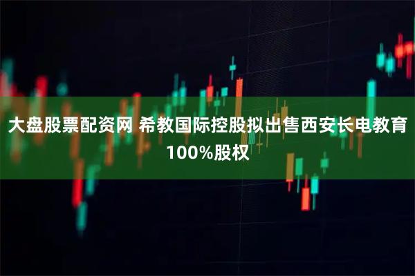 大盘股票配资网 希教国际控股拟出售西安长电教育100%股权