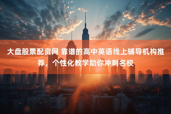 大盘股票配资网 靠谱的高中英语线上辅导机构推荐，个性化教学助你冲刺名校