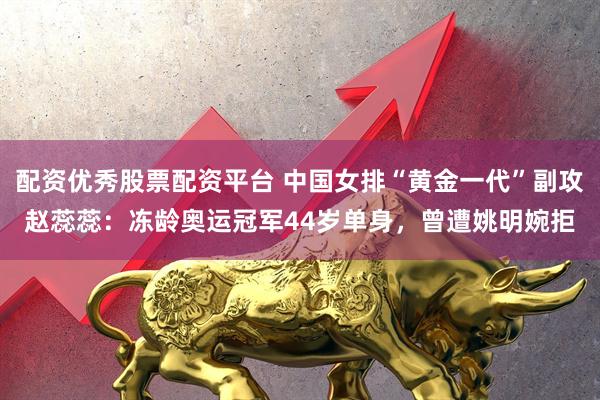 配资优秀股票配资平台 中国女排“黄金一代”副攻赵蕊蕊：冻龄奥运冠军44岁单身，曾遭姚明婉拒