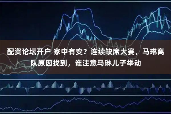 配资论坛开户 家中有变？连续缺席大赛，马琳离队原因找到，谁注意马琳儿子举动
