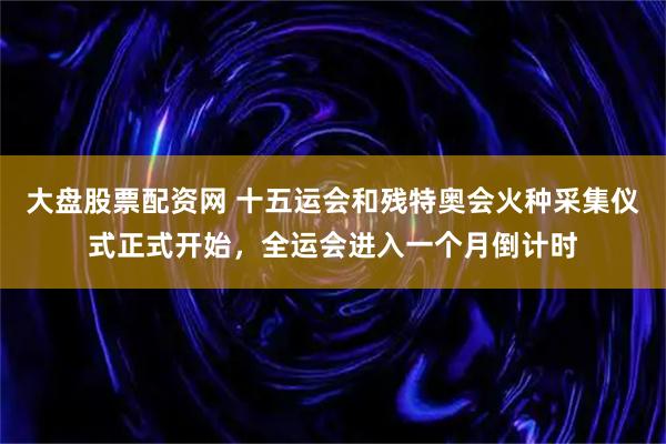 大盘股票配资网 十五运会和残特奥会火种采集仪式正式开始，全运会进入一个月倒计时