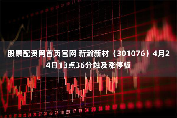 股票配资网首页官网 新瀚新材（301076）4月24日13点36分触及涨停板