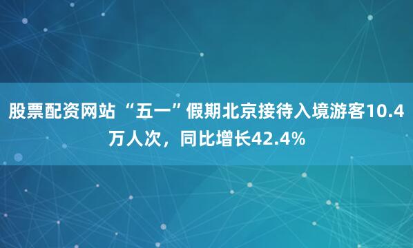 股票配资网站 “五一”假期北京接待入境游客10.4万人次，同比增长42.4%