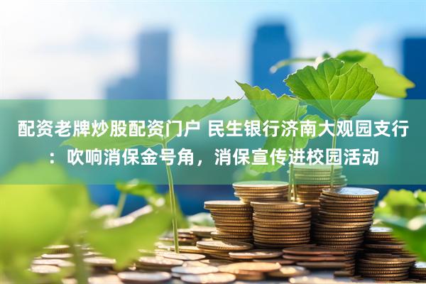 配资老牌炒股配资门户 民生银行济南大观园支行：吹响消保金号角，消保宣传进校园活动