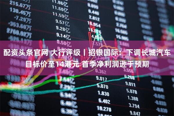 配资头条官网 大行评级丨招银国际：下调长城汽车目标价至14港元 首季净利润逊于预期