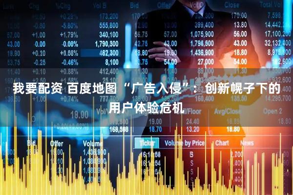 我要配资 百度地图 “广告入侵”：创新幌子下的用户体验危机