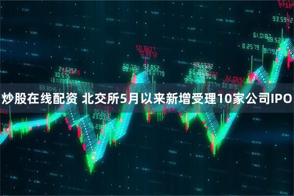 炒股在线配资 北交所5月以来新增受理10家公司IPO