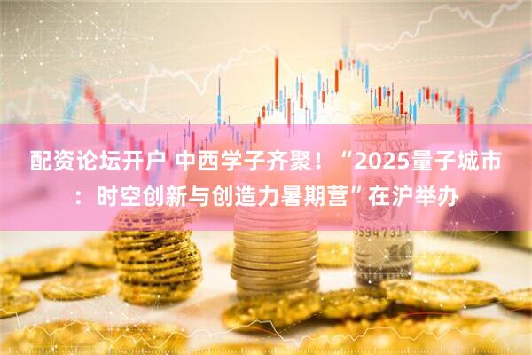 配资论坛开户 中西学子齐聚！“2025量子城市：时空创新与创造力暑期营”在沪举办