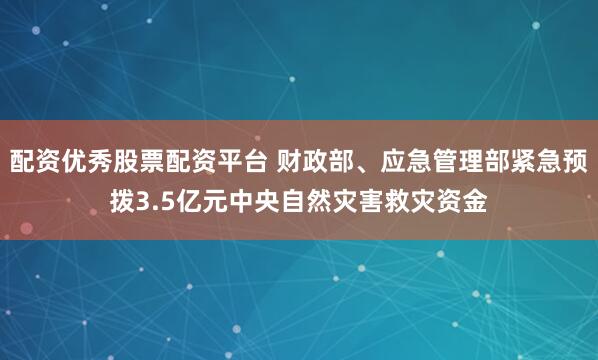 配资优秀股票配资平台 财政部、应急管理部紧急预拨3.5亿元中央自然灾害救灾资金