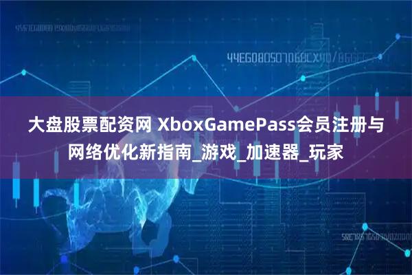 大盘股票配资网 XboxGamePass会员注册与网络优化新指南_游戏_加速器_玩家